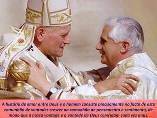 A história de amor entre Deus e o homem consiste precisamente no facto de esta
comunhão de vontades crescer na comunhão de pensamento e sentimento, de
modo que a nossa vontade e a vontade de Deus coincidam cada vez mais:
 