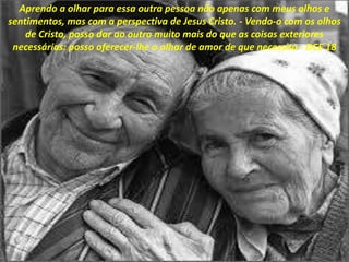 Aprendo a olhar para essa outra pessoa não apenas com meus olhos e
sentimentos, mas com a perspectiva de Jesus Cristo. - Vendo-o com os olhos
de Cristo, posso dar ao outro muito mais do que as coisas exteriores
necessárias: posso oferecer-lhe o olhar de amor de que necessita - DCE 18
 