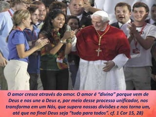 O amor cresce através do amor. O amor é “divino” porque vem de
Deus e nos une a Deus e, por meio desse processo unificador, nos
transforma em um Nós, que supera nossas divisões e nos torna um,
até que no final Deus seja “tudo para todos”. cf. 1 Cor 15, 28)
 