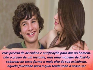 eros precisa de disciplina e purificação para dar ao homem,
não o prazer de um instante, mas uma maneira de fazê-lo
saborear de certa forma o mais alto de sua existência,
aquela felicidade para a qual tende todo o nosso ser
 