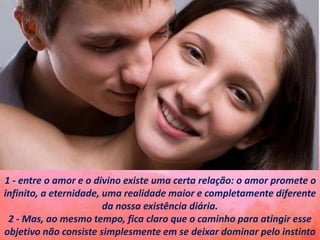 1 - entre o amor e o divino existe uma certa relação: o amor promete o
infinito, a eternidade, uma realidade maior e completamente diferente
da nossa existência diária.
2 - Mas, ao mesmo tempo, fica claro que o caminho para atingir esse
objetivo não consiste simplesmente em se deixar dominar pelo instinto
 