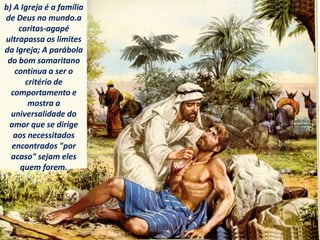 b) A Igreja é a família
de Deus no mundo.a
caritas-agapé
ultrapassa os limites
da Igreja; A parábola
do bom samaritano
continua a ser o
critério de
comportamento e
mostra a
universalidade do
amor que se dirige
aos necessitados
encontrados "por
acaso" sejam eles
quem forem.
 