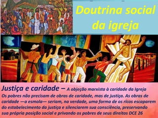Justiça e caridade – A objeção marxista à caridade da Igreja
Os pobres não precisam de obras de caridade, mas de justiça. As obras de
caridade —a esmola— seriam, na verdade, uma forma de os ricos escaparem
do estabelecimento da justiça e silenciarem sua consciência, preservando
sua própria posição social e privando os pobres de seus direitos DCE 26
Doutrina social
da igreja
 