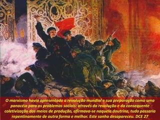 O marxismo havia apresentado a revolução mundial e sua preparação como uma
panacéia para os problemas sociais: através da revolução e da consequente
coletivização dos meios de produção, afirmava-se naquela doutrina, tudo passaria
repentinamente de outra forma e melhor. Este sonho desapareceu. DCE 27
 