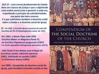 DCE 27 - uma norma fundamental do Estado
deve ser a busca da justiça e que o objetivode
uma ordem social justa é garantir a cada um,
respeitando o princípio da subsidiariedade,
sua parte dos bens comuns.
É o que sublinham também a doutrina cristã
sobre o Estado e a doutrina social da Igreja.
Cf - Em 1891, a Encíclica Rerum novarum de Leão XIII.
-Encíclica de Pio XI Quadragesimo anno, de 1931.
-Em 1961, o Beato Papa João XXIII
-Encíclica Mater et Magistra,Paulo VI,
-na Encíclica Populorum progressio (1967)
-E a Carta Apostólica Octogesima adveniens (1971),
-João Paulo II nos deixou uma trilogia de
Encíclicas sociais: Laborem exercens
1981), Solicitudo rei socialis (1987)
-e Centesimus annus (1991).
-em 2004 - Compêndio da doutrina social da
Igreja, pelo Pontifício Conselho Iustitia et Pax.
 