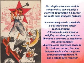 Na relação entre o necessário
compromisso com a justiça e
o serviço da caridade, há que ter
em conta duas situações factuais.
A – A ordem justa da sociedade
e o estado é uma tarefa
política principal - -
-O Estado não pode impor a
religião, mas deve garantir sua
liberdade e paz entre os seguidores
das várias religiões;
A Igreja, como expressão social da
fé cristã, por sua vez, tem sua
independência e vive sua forma
comunitária baseada na fé,
que o estado deve respeitar
 