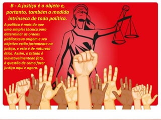 B - A justiça é o objeto e,
portanto, também a medida
intrínseca de toda política.
A política é mais do que
uma simples técnica para
determinar as ordens
públicas:sua origem e seu
objetivo estão justamente na
justiça, e esta é de natureza
ética. Assim, o Estado é
inevitavelmentede fato,
à questão de como fazer
justiça aqui e agora.
 