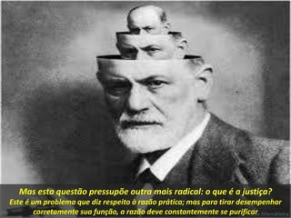 Mas esta questão pressupõe outra mais radical: o que é a justiça?
Este é um problema que diz respeito à razão prática; mas para tirar desempenhar
corretamente sua função, a razão deve constantemente se purificar
 