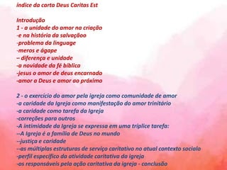 índice da carta Deus Caritas Est
Introdução
1 - a unidade do amor na criação
-e na história da salvaçãoo
-problema da linguage
-meros e ágape
– diferença e unidade
-a novidade da fé bíblica
-jesus o amor de deus encarnado
-amor a Deus e amor ao próximo
2 - o exercício do amor pela igreja como comunidade de amor
-a caridade da Igreja como manifestação do amor trinitário
-a caridade como tarefa da Igreja
-correções para outros
-A intimidade da Igreja se expressa em uma tríplice tarefa:
--A Igreja é a família de Deus no mundo
--justiça e caridade
--as múltiplas estruturas de serviço caritativo no atual contexto socialo
-perfil específico da atividade caritativa da igreja
-os responsáveis ​​pela ação caritativa da igreja - conclusão
 