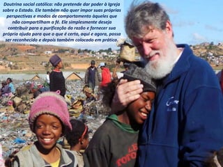 Doutrina social católica: não pretende dar poder à Igreja
sobre o Estado. Ele também não quer impor suas próprias
perspectivas e modos de comportamento àqueles que
não compartilham a fé. Ele simplesmente deseja
contribuir para a purificação da razão e fornecer sua
própria ajuda para que o que é certo, aqui e agora, possa
ser reconhecido e depois também colocado em prática.
 