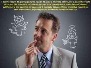A doutrina social da Igreja argumenta a partir da razão e do direito natural, isto é, daquilo que está
de acordo com a natureza de cada ser humano. E ele sabe que não é tarefa da Igreja afirmar
politicamente esta doutrina: ela quer servir à formação das consciências empolítica e contribuir
para o crescimento da percepção das verdadeiras demandas de justiça
 
