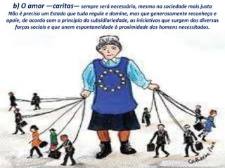 b) O amor —caritas— sempre será necessário, mesmo na sociedade mais justa
Não é preciso um Estado que tudo regule e domine, mas que generosamente reconheça e
apoie, de acordo com o princípio da subsidiariedade, as iniciativas que surgem das diversas
forças sociais e que unem espontaneidade à proximidade dos homens necessitados.
 