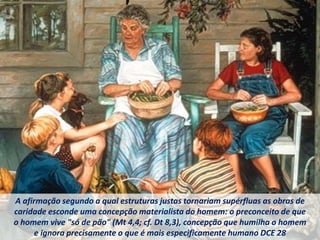 A afirmação segundo a qual estruturas justas tornariam supérfluas as obras de
caridade esconde uma concepção materialista do homem: o preconceito de que
o homem vive "só de pão" (Mt 4,4; cf. Dt 8,3), concepção que humilha o homem
e ignora precisamente o que é mais especificamente humano DCE 28
 