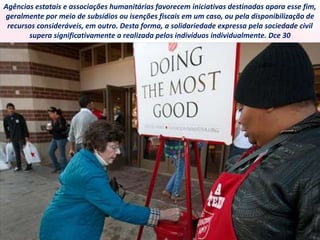 Agências estatais e associações humanitárias favorecem iniciativas destinadas apara esse fim,
geralmente por meio de subsídios ou isenções fiscais em um caso, ou pela disponibilização de
recursos consideráveis, em outro. Desta forma, a solidariedade expressa pela sociedade civil
supera significativamente a realizada pelos indivíduos individualmente. Dce 30
 