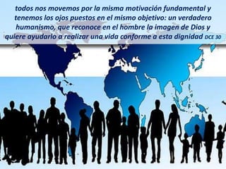 todos nos movemos por la misma motivación fundamental y
tenemos los ojos puestos en el mismo objetivo: un verdadero
humanismo, que reconoce en el hombre la imagen de Dios y
quiere ayudarlo a realizar una vida conforme a esta dignidad DCE 30
 