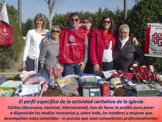 El perfil específico de la actividad caritativa de la Iglesia
Cáritas (diocesana, nacional, internacional), han de hacer lo posible para poner
a disposición los medios necesarios y, sobre todo, los hombres y mujeres que
desempeñan estos cometidos - es preciso que sean competentes profesionalmente:
 