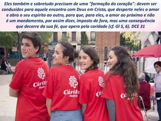 Eles também e sobretudo precisam de uma "formação do coração": devem ser
conduzidos para aquele encontro com Deus em Cristo, que desperte neles o amor
e abra o seu espírito ao outro, para que, para eles, o amor ao próximo e não
é um mandamento, por assim dizer, imposto de fora, mas uma consequência
que decorre da sua fé, que opera pela caridade (cf. Gl 5, 6). DCE 31
 