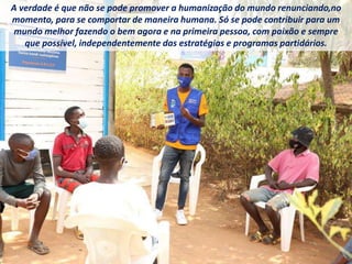 A verdade é que não se pode promover a humanização do mundo renunciando,no
momento, para se comportar de maneira humana. Só se pode contribuir para um
mundo melhor fazendo o bem agora e na primeira pessoa, com paixão e sempre
que possível, independentemente das estratégias e programas partidários.
 