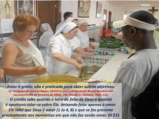 Amor é grátis; não é praticado para obter outros objetivos.
Cf. Congregação para os Bispos, Diretório para a Pastoral dos Bispos Apostolorum
Successores (22 de fevereiro de 2004), 196: Cidade do Vaticano, 2004, 213.
O cristão sabe quando é hora de falar de Deus e quando
é oportuno calar-se sobre Ele, deixando falar apenas o amor.
Ele sabe que Deus é amor (1 Jo 4, 8) e que se faz presente
precisamente nos momentos em que não faz senão amar. DCE31
 