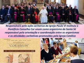Responsáveis ​​pela ação caritativa da Igreja Paulo VI instituiu o
Pontifício Conselho Cor unum como organismo da Santa Sé
responsável pela orientação e coordenação entre os organismos
e as atividades caritativas promovidas pela Igreja Católica
 