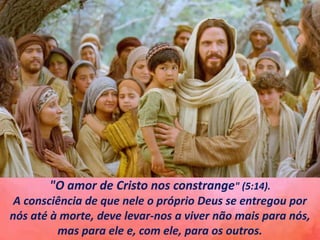 "O amor de Cristo nos constrange" (5:14).
A consciência de que nele o próprio Deus se entregou por
nós até à morte, deve levar-nos a viver não mais para nós,
mas para ele e, com ele, para os outros.
 