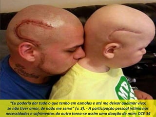 “Eu poderia dar tudo o que tenho em esmolas e até me deixar queimar vivo;
se não tiver amor, de nada me serve” (v. 3). - A participação pessoal íntima nas
necessidades e sofrimentos do outro torna-se assim uma doação de mim: DCE 34
 