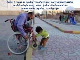 Quem é capaz de ajudar reconhece que, precisamente assim,
também é ajudado; poder ajudar não éseu mérito
ou motivo de orgulho. Isso é graça.
 