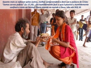 Quanto mais se esforçar pelos outros, melhor compreenderá e fará sua a palavra de Cristo:
"Somos servos pobres" (Lc 17,10). - Ele humildemente fará o que é possível e humildemente
confiará o resto ao Senhor. Quem manda no mundo é Deus, não nós DCE 35
 