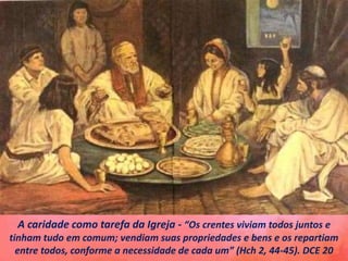 A caridade como tarefa da Igreja - “Os crentes viviam todos juntos e
tinham tudo em comum; vendiam suas propriedades e bens e os repartiam
entre todos, conforme a necessidade de cada um” (Hch 2, 44-45). DCE 20
 