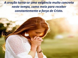 A oração torna-se uma exigência muito concreta
neste tempo, como meio para receber
constantemente a força de Cristo.
 