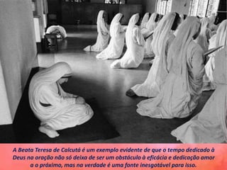 A Beata Teresa de Calcutá é um exemplo evidente de que o tempo dedicado à
Deus na oração não só deixa de ser um obstáculo à eficácia e dedicação amor
a o próximo, mas na verdade é uma fonte inesgotável para isso.
 