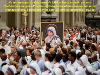 Na sua carta para a Quaresma de 1996, a Beata escrevia aos seus
colaboradores leigos: «Precisamos desta união íntima com Deus na nossa
vida quotidiana. E como podemos obtê-lo? Através da oração." DCE 36
 