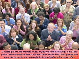 O cristão que ora não pretende mudar os planos de Deus ou corrigir o que Deus
previu. Pelo contrário, procura o encontro com o Pai de Jesus Cristo, pedindo-lhe
que esteja presente, com a consolação do seu Espírito, nele e na sua obra.
 