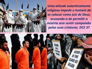 Uma atitude autenticamente
religiosa impede o homem de
se colocar como juiz de Deus,
acusando-o de permitir a
miséria sem sentir compaixão
pelas suas criaturas. DCE 37
 