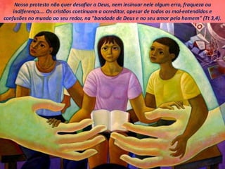 Nosso protesto não quer desafiar a Deus, nem insinuar nele algum erro, fraqueza ou
indiferença…. Os cristãos continuam a acreditar, apesar de todos os mal-entendidos e
confusões no mundo ao seu redor, na "bondade de Deus e no seu amor pelo homem" (Tt 3,4).
 