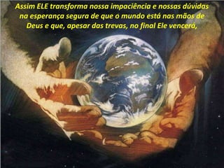 Assim ELE transforma nossa impaciência e nossas dúvidas
na esperança segura de que o mundo está nas mãos de
Deus e que, apesar das trevas, no final Ele vencerá,
 