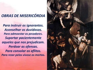 OBRAS DE MISERICÓRDIA
Para instruir os ignorantes.
Aconselhar os duvidosos.
Para admoestar os pecadores.
Suportar pacientemente
aqueles que nos prejudicam.
Perdoar as ofensas.
Para consolar os aflitos.
Para rezar pelos vivose os mortos.
 