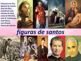 Francisco de Asís,
Ignacio de Loyola,
Juan de Dios,
Camilo de Lelis,
Vicente de Paúl,
Luisa de Marillac,
José B. Cottolengo,
Juan Bosco,
Luis Orione,
Teresa de Calcuta
figuras de santos
 