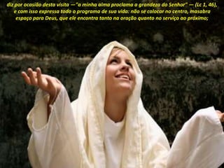 diz por ocasião desta visita —"a minha alma proclama a grandeza do Senhor" — (Lc 1, 46),
e com isso expressa todo o programa de sua vida: não se colocar no centro, masabra
espaço para Deus, que ele encontra tanto na oração quanto no serviço ao próximo;
 