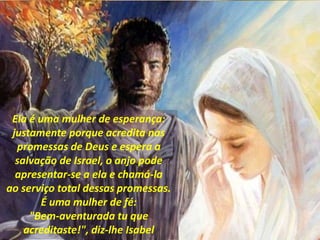 Ela é uma mulher de esperança:
justamente porque acredita nas
promessas de Deus e espera a
salvação de Israel, o anjo pode
apresentar-se a ela e chamá-la
ao serviço total dessas promessas.
É uma mulher de fé:
"Bem-aventurada tu que
acreditaste!", diz-lhe Isabel
 