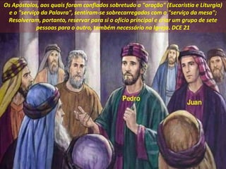 Os Apóstolos, aos quais foram confiados sobretudo a "oração" (Eucaristia e Liturgia)
e o "serviço da Palavra", sentiram-se sobrecarregados com o "serviço da mesa";
Resolveram, portanto, reservar para si o ofício principal e criar um grupo de sete
pessoas para o outro, também necessário na Igreja. DCE 21
 