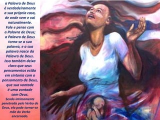 a Palavra de Deus
é verdadeiramente
a sua própria casa,
de onde vem e vai
naturalmente.
Fale e pense com
a Palavra de Deus;
a Palavra de Deus
torna-se a sua
palavra, e a sua
palavra nasce da
Palavra de Deus.
Isso também deixa
claro que seus
pensamentos estão
em sintonia com o
pensamento de Deus,
que sua vontade
é uma vontade
com Deus.
Sendo intimamente
penetrada pelo Verbo de
Deus, ela pode tornar-se
mãe do Verbo
encarnado.
 