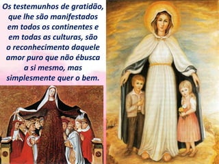Os testemunhos de gratidão,
que lhe são manifestados
em todos os continentes e
em todas as culturas, são
o reconhecimento daquele
amor puro que não ébusca
a si mesmo, mas
simplesmente quer o bem.
 