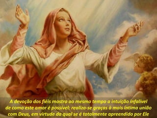 A devoção dos fiéis mostra ao mesmo tempo a intuição infalível
de como este amor é possível: realiza-se graças à mais íntima união
com Deus, em virtude da qual se é totalmente apreendido por Ele
 