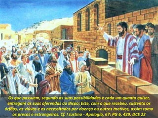 Os que possuem, segundo as suas possibilidades e cada um quanto quiser,
entregam as suas oferendas ao Bispo; Este, com o que recebeu, sustenta os
órfãos, as viúvas e os necessitados por doença ou outros motivos, assim como
os presos e estrangeiros. Cf. I Justino - Apologia, 67: PG 6, 429. DCE 22
 
