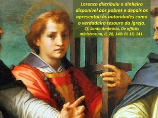 Lorenzo distribuiu o dinheiro
disponível aos pobres e depois os
apresentou às autoridades como
o verdadeiro tesouro da Igreja.
Cf. Santo Ambrósio, De officiis
ministrorum, II, 28, 140: PL 16, 141.
 