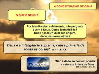 A CONCEITUAÇÃO DE DEUS
O QUE É DEUS ?
Deus é a inteligência suprema, causa primária de
todas as coisas". Q. 1 – LE- A.K.
"Não é dado ao homem sondar
a natureza íntima de Deus.
CAP 2 , ITEM 8 – GE - AK
Por isso Kardec, sabiamente, não pergunta
quem é Deus. Como identificá-lo?
Onde nasceu? Qual sua origem,
idade, natureza íntima?
 