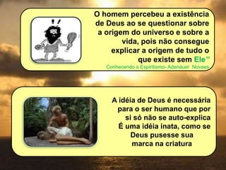 O homem percebeu a existência
de Deus ao se questionar sobre
a origem do universo e sobre a
vida, pois não consegue
explicar a origem de tudo o
que existe sem Ele”
Conhecendo o Espiritismo- Adenáuer Novaes
A idéia de Deus é necessária
para o ser humano que por
si só não se auto-explica
É uma idéia inata, como se
Deus pusesse sua
marca na criatura
 