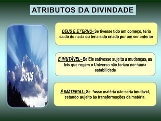 DEUS É ETERNO- Se tivesse tido um começo, teria
saído do nada ou teria sido criado por um ser anterior
É IMUTÁVEL- Se Ele estivesse sujeito a mudanças, as
leis que regem o Universo não teriam nenhuma
estabilidade
É IMATERIAL- Se fosse matéria não seria imutável,
estando sujeito às transformações da matéria.
 
