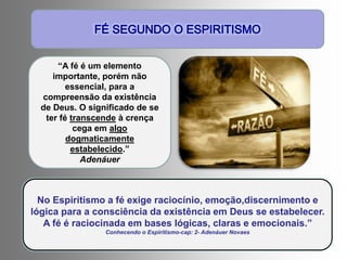 “A fé é um elemento
importante, porém não
essencial, para a
compreensão da existência
de Deus. O significado de se
ter fé transcende à crença
cega em algo
dogmaticamente
estabelecido.”
Adenáuer
No Espiritismo a fé exige raciocínio, emoção,discernimento e
lógica para a consciência da existência em Deus se estabelecer.
A fé é raciocinada em bases lógicas, claras e emocionais.”
Conhecendo o Espiritismo-cap: 2- Adenáuer Novaes
 